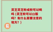 灵芝灵芝粉成粉可以喝吗 (灵芝粉可以口服吗？有什么需要注意的地方？)