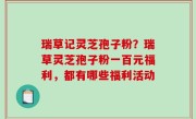 瑞草记灵芝孢子粉？瑞草灵芝孢子粉一百元福利，都有哪些福利活动