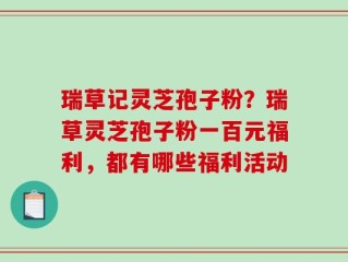 瑞草记灵芝孢子粉？瑞草灵芝孢子粉一百元福利，都有哪些福利活动