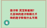 孢子粉 灵芝粉差别？几百块的孢子粉跟几千块的孢子粉有什么不同
