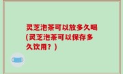 灵芝泡茶可以放多久喝(灵芝泡茶可以保存多久饮用？)