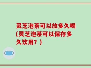 灵芝泡茶可以放多久喝(灵芝泡茶可以保存多久饮用？)