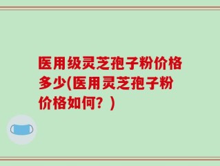 医用级灵芝孢子粉价格多少(医用灵芝孢子粉价格如何？)