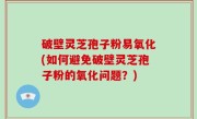 破壁灵芝孢子粉易氧化(如何避免破壁灵芝孢子粉的氧化问题？)