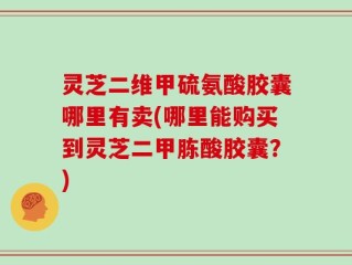 灵芝二维甲硫氨酸胶囊哪里有卖(哪里能购买到灵芝二甲胨酸胶囊？)