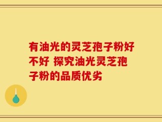 有油光的灵芝孢子粉好不好 探究油光灵芝孢子粉的品质优劣