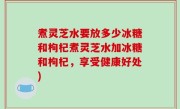 煮灵芝水要放多少冰糖和枸杞煮灵芝水加冰糖和枸杞，享受健康好处)