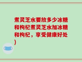 煮灵芝水要放多少冰糖和枸杞煮灵芝水加冰糖和枸杞，享受健康好处)