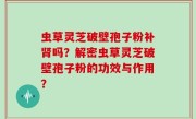 虫草灵芝破壁孢子粉补肾吗？解密虫草灵芝破壁孢子粉的功效与作用？