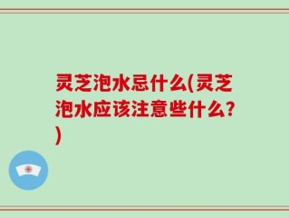 灵芝泡水忌什么(灵芝泡水应该注意些什么？)