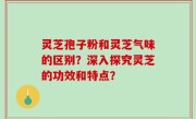 灵芝孢子粉和灵芝气味的区别？深入探究灵芝的功效和特点？