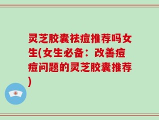 灵芝胶囊祛痘推荐吗女生(女生必备：改善痘痘问题的灵芝胶囊推荐)
