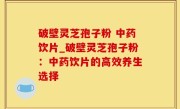 破壁灵芝孢子粉 中药饮片_破壁灵芝孢子粉：中药饮片的高效养生选择