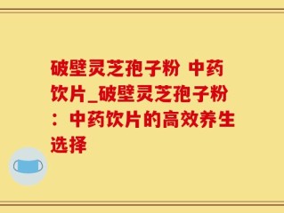 破壁灵芝孢子粉 中药饮片_破壁灵芝孢子粉：中药饮片的高效养生选择