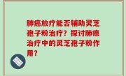 肺癌放疗能否辅助灵芝孢子粉治疗？探讨肺癌治疗中的灵芝孢子粉作用？