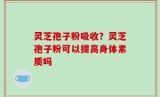 灵芝孢子粉吸收？灵芝孢子粉可以提高身体素质吗