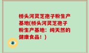 桥头河灵芝孢子粉生产基地(桥头河灵芝孢子粉生产基地：纯天然的健康食品！)