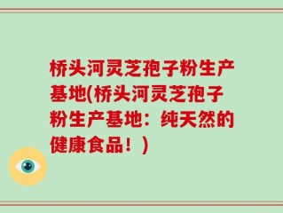 桥头河灵芝孢子粉生产基地(桥头河灵芝孢子粉生产基地：纯天然的健康食品！)