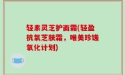 轻素灵芝护面霜(轻盈抗氧芝肤霜，唯美珍馐氧化计划)