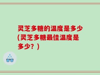 灵芝多糖的温度是多少(灵芝多糖最佳温度是多少？)