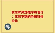 敖东牌灵芝孢子粉售价：你想不到的价格和性价比