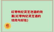 红枣枸杞灵芝泡酒的效果(红枣枸杞灵芝酒的功效与好处)