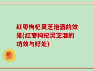 红枣枸杞灵芝泡酒的效果(红枣枸杞灵芝酒的功效与好处)