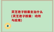 灵芝孢子胶囊主治什么(灵芝孢子胶囊：功效与应用)