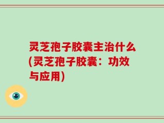 灵芝孢子胶囊主治什么(灵芝孢子胶囊：功效与应用)