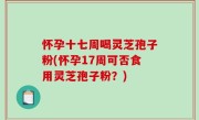 怀孕十七周喝灵芝孢子粉(怀孕17周可否食用灵芝孢子粉？)