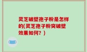 灵芝破壁孢子粉是怎样的(灵芝孢子粉突破壁效果如何？)
