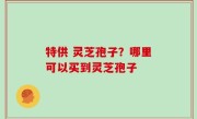 特供 灵芝孢子？哪里可以买到灵芝孢子