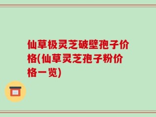 仙草极灵芝破壁孢子价格(仙草灵芝孢子粉价格一览)