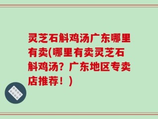 灵芝石斛鸡汤广东哪里有卖(哪里有卖灵芝石斛鸡汤？广东地区专卖店推荐！)