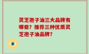 灵芝孢子油三大品牌有哪些？推荐三种优质灵芝孢子油品牌？