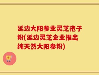 延边大阳参业灵芝孢子粉(延边灵芝企业推出纯天然大阳参粉)