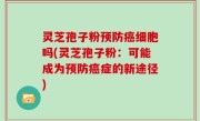 灵芝孢子粉预防癌细胞吗(灵芝孢子粉：可能成为预防癌症的新途径)