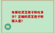 每餐吃灵芝孢子粉吃多少？正确的灵芝孢子粉摄入量？