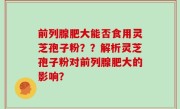 前列腺肥大能否食用灵芝孢子粉？？解析灵芝孢子粉对前列腺肥大的影响？