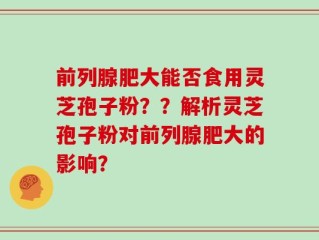 前列腺肥大能否食用灵芝孢子粉？？解析灵芝孢子粉对前列腺肥大的影响？
