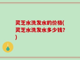 灵芝水洗发水的价格(灵芝水洗发水多少钱？)