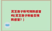灵芝孢子粉可预防感冒吗(灵芝孢子粉能否预防感冒？)