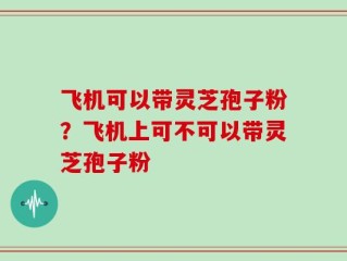 飞机可以带灵芝孢子粉？飞机上可不可以带灵芝孢子粉