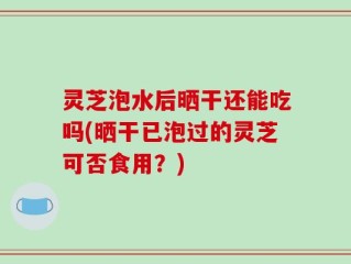 灵芝泡水后晒干还能吃吗(晒干已泡过的灵芝可否食用？)