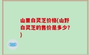 山里白灵芝价格(山野白灵芝的售价是多少？)