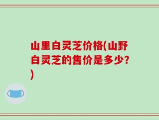 山里白灵芝价格(山野白灵芝的售价是多少？)