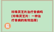 珍珠灵芝片治疗骨病吗(珍珠灵芝片：一种治疗骨病的有效选择)
