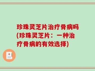 珍珠灵芝片治疗骨病吗(珍珠灵芝片：一种治疗骨病的有效选择)