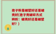 孢子粉是破壁好还是破壳好(孢子壳破碎方式辨析：破壳好还是破壁好？)