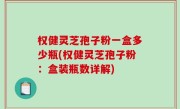 权健灵芝孢子粉一盒多少瓶(权健灵芝孢子粉：盒装瓶数详解)